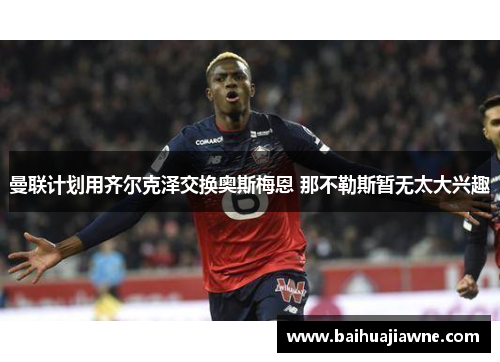 曼联计划用齐尔克泽交换奥斯梅恩 那不勒斯暂无太大兴趣
